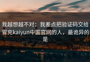 我越想越不对：我差点把验证码交给冒充kaiyun中国官网的人，最诡异的是