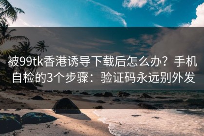 被99tk香港诱导下载后怎么办？手机自检的3个步骤：验证码永远别外发