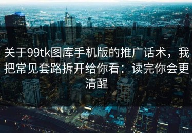 关于99tk图库手机版的推广话术，我把常见套路拆开给你看：读完你会更清醒