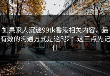 如果家人沉迷99tk香港相关内容，最有效的沟通方式是这3步：这三点先记住