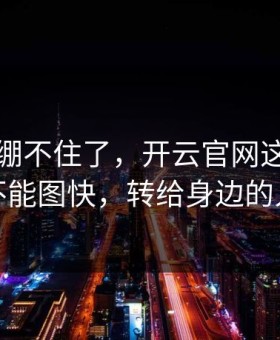 我真的绷不住了，开云官网这事真的不能图快，转给身边的人