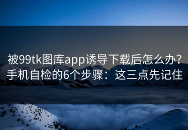 被99tk图库app诱导下载后怎么办？手机自检的6个步骤：这三点先记住