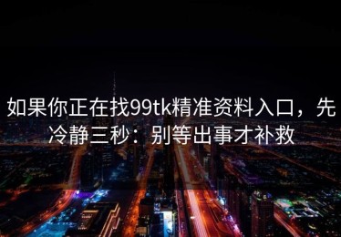 如果你正在找99tk精准资料入口，先冷静三秒：别等出事才补救