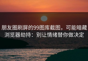 朋友圈刷屏的99图库截图，可能暗藏浏览器劫持：别让情绪替你做决定