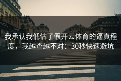 我承认我低估了假开云体育的逼真程度，我越查越不对：30秒快速避坑