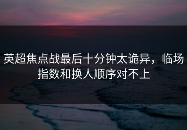 英超焦点战最后十分钟太诡异，临场指数和换人顺序对不上