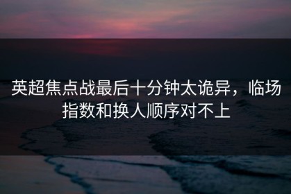 英超焦点战最后十分钟太诡异，临场指数和换人顺序对不上