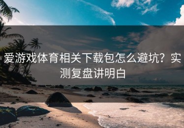爱游戏体育相关下载包怎么避坑？实测复盘讲明白