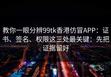 教你一眼分辨99tk香港仿冒APP：证书、签名、权限这三处最关键：先把证据留好