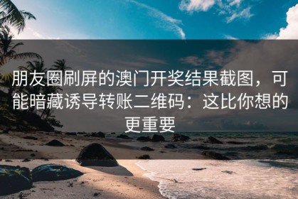 朋友圈刷屏的澳门开奖结果截图，可能暗藏诱导转账二维码：这比你想的更重要