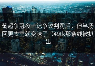 葡超争冠夜一记争议判罚后，但半场回更衣室就变味了（49tk那条线被扒出
