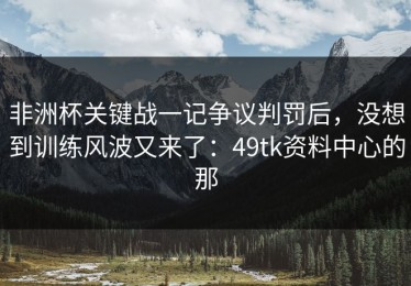 非洲杯关键战一记争议判罚后，没想到训练风波又来了：49tk资料中心的那