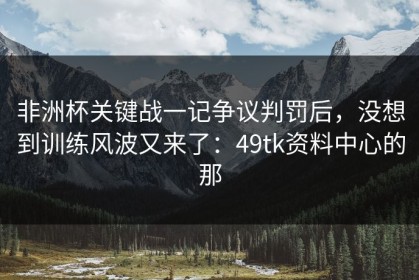非洲杯关键战一记争议判罚后，没想到训练风波又来了：49tk资料中心的那