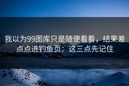 我以为99图库只是随便看看，结果差点点进钓鱼页：这三点先记住