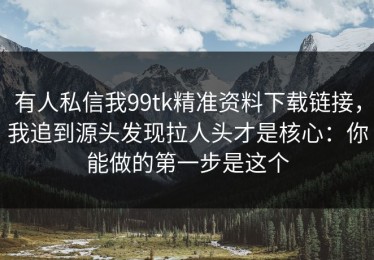 有人私信我99tk精准资料下载链接，我追到源头发现拉人头才是核心：你能做的第一步是这个