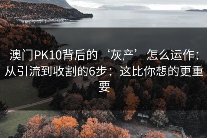 澳门PK10背后的‘灰产’怎么运作：从引流到收割的6步：这比你想的更重要