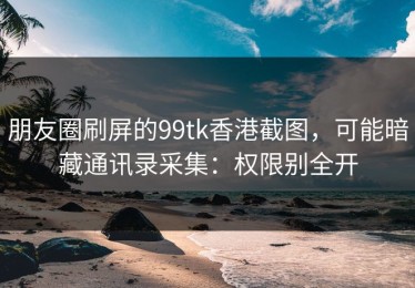 朋友圈刷屏的99tk香港截图，可能暗藏通讯录采集：权限别全开