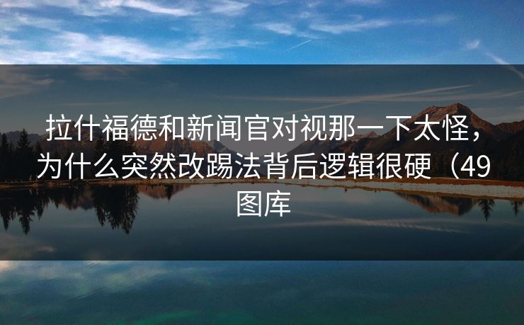 拉什福德和新闻官对视那一下太怪，为什么突然改踢法背后逻辑很硬（49图库