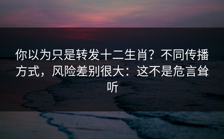 你以为只是转发十二生肖？不同传播方式，风险差别很大：这不是危言耸听