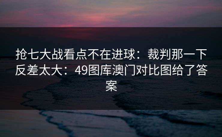 抢七大战看点不在进球:裁判那一下反差太大:49图库澳门对比图给了答案 抢七大战看点不在进球:裁判那一下反差太大:49图库澳门对比图给了答案