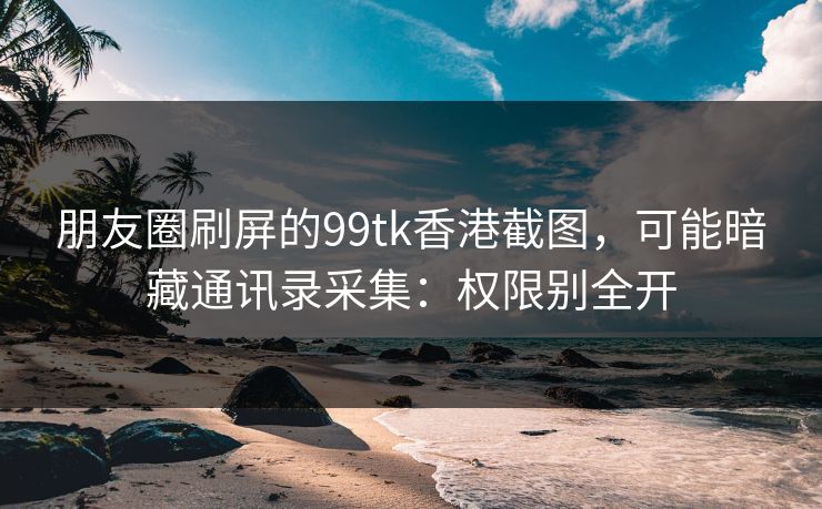 朋友圈刷屏的99tk香港截图，可能暗藏通讯录采集：权限别全开