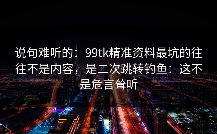 说句难听的：99tk精准资料最坑的往往不是内容，是二次跳转钓鱼：这不是危言耸听