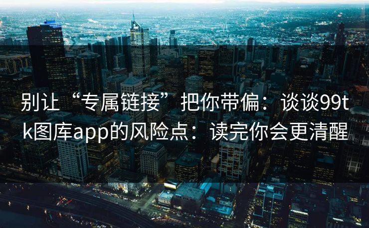 别让“专属链接”把你带偏：谈谈99tk图库app的风险点：读完你会更清醒