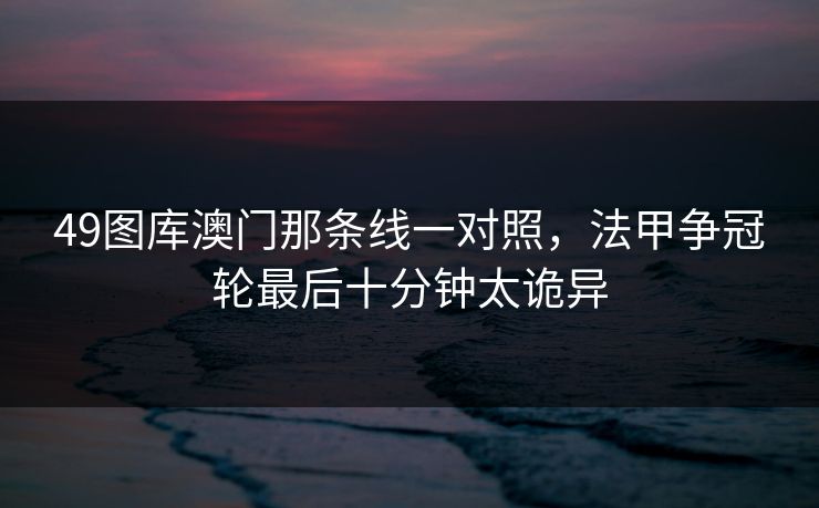 49图库澳门那条线一对照，法甲争冠轮最后十分钟太诡异