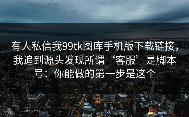 有人私信我99tk图库手机版下载链接,我追到源头发现所谓‘客服’是脚本号:你能做的第一步是这个 有人私信我99tk图库手机版下载链接,我追到源头发现所谓‘客服’是脚本号:你能做的第一步是这个
