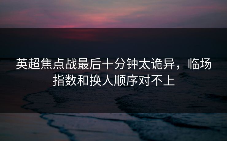 英超焦点战最后十分钟太诡异,临场指数和换人顺序对不上 英超焦点战最后十分钟太诡异,临场指数和换人顺序对不上