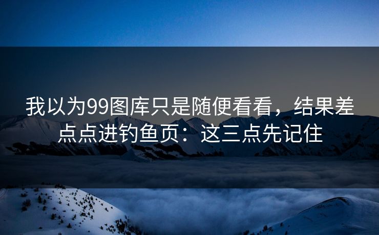 我以为99图库只是随便看看，结果差点点进钓鱼页：这三点先记住