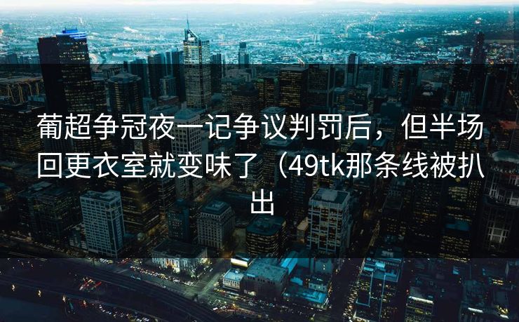 葡超争冠夜一记争议判罚后，但半场回更衣室就变味了（49tk那条线被扒出