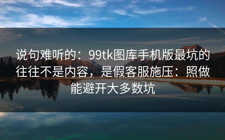 说句难听的：99tk图库手机版最坑的往往不是内容，是假客服施压：照做能避开大多数坑
