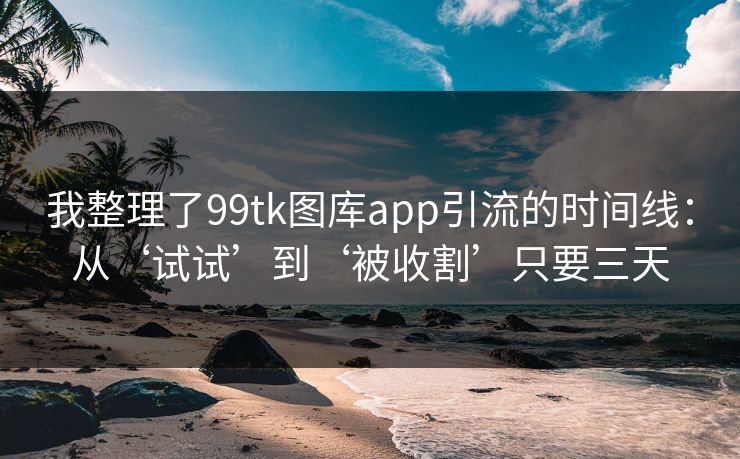 我整理了99tk图库app引流的时间线：从‘试试’到‘被收割’只要三天
