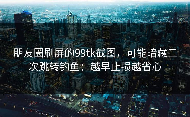 朋友圈刷屏的99tk截图，可能暗藏二次跳转钓鱼：越早止损越省心