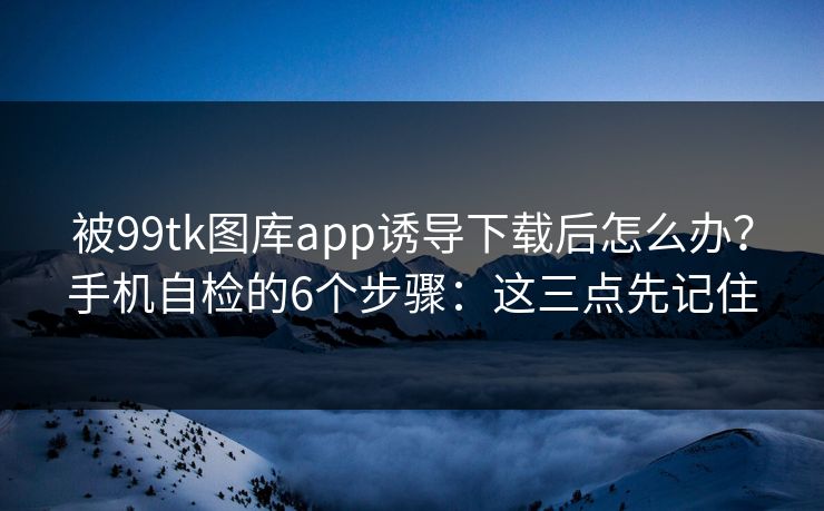 被99tk图库app诱导下载后怎么办？手机自检的6个步骤：这三点先记住
