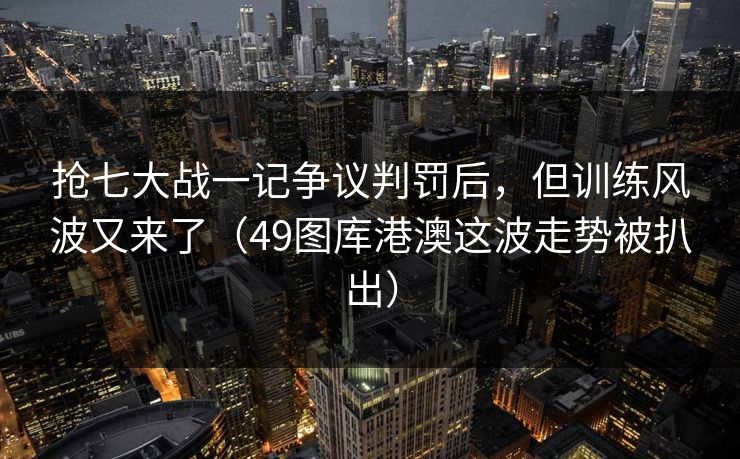 抢七大战一记争议判罚后，但训练风波又来了（49图库港澳这波走势被扒出）