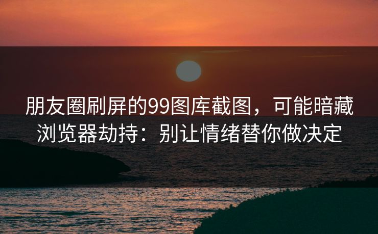 朋友圈刷屏的99图库截图，可能暗藏浏览器劫持：别让情绪替你做决定