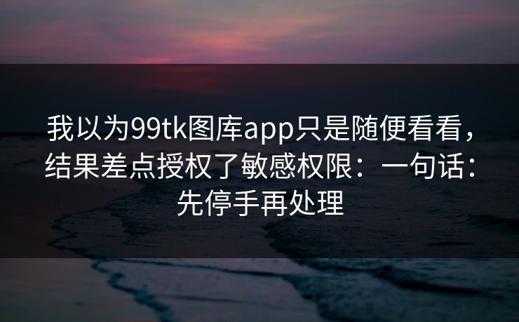 我以为99tk图库app只是随便看看，结果差点授权了敏感权限：一句话：先停手再处理