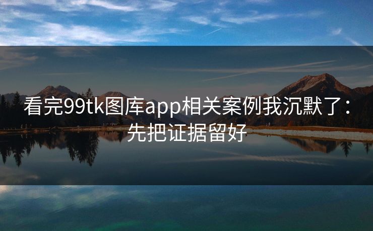 看完99tk图库app相关案例我沉默了：先把证据留好