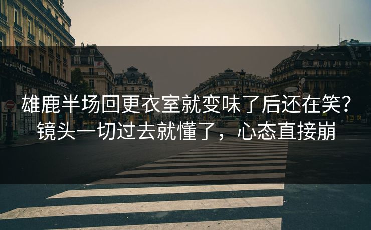 雄鹿半场回更衣室就变味了后还在笑?镜头一切过去就懂了,心态直接崩 雄鹿半场回更衣室就变味了后还在笑?镜头一切过去就懂了,心态直接崩