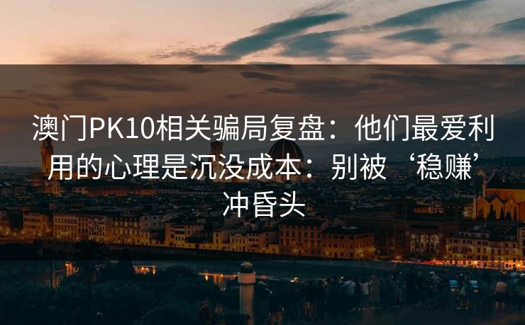 澳门PK10相关骗局复盘:他们最爱利用的心理是沉没成本:别被‘稳赚’冲昏头 澳门PK10相关骗局复盘:他们最爱利用的心理是沉没成本:别被‘稳赚’冲昏头