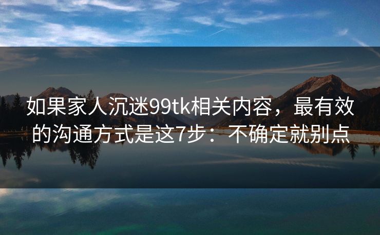 如果家人沉迷99tk相关内容,最有效的沟通方式是这7步:不确定就别点 如果家人沉迷99tk相关内容,最有效的沟通方式是这7步:不确定就别点