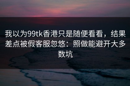 我以为99tk香港只是随便看看，结果差点被假客服忽悠：照做能避开大多数坑
